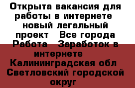 Открыта вакансия для работы в интернете, новый легальный проект - Все города Работа » Заработок в интернете   . Калининградская обл.,Светловский городской округ 